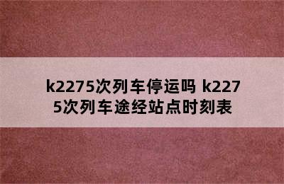 k2275次列车停运吗 k2275次列车途经站点时刻表